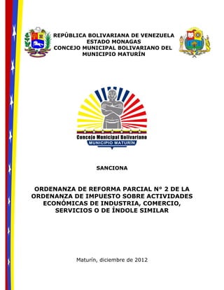 REPÚBLICA BOLIVARIANA DE VENEZUELA
ESTADO MONAGAS
CONCEJO MUNICIPAL BOLIVARIANO DEL
MUNICIPIO MATURÍN
SANCIONA
ORDENANZA DE REFORMA PARCIAL N° 2 DE LA
ORDENANZA DE IMPUESTO SOBRE ACTIVIDADES
ECONÓMICAS DE INDUSTRIA, COMERCIO,
SERVICIOS O DE ÍNDOLE SIMILAR
Maturín, diciembre de 2012
 