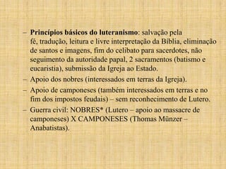– Princípios básicos do luteranismo: salvação pela
  fé, tradução, leitura e livre interpretação da Bíblia, eliminação
  de santos e imagens, fim do celibato para sacerdotes, não
  seguimento da autoridade papal, 2 sacramentos (batismo e
  eucaristia), submissão da Igreja ao Estado.
– Apoio dos nobres (interessados em terras da Igreja).
– Apoio de camponeses (também interessados em terras e no
  fim dos impostos feudais) – sem reconhecimento de Lutero.
– Guerra civil: NOBRES* (Lutero – apoio ao massacre de
  camponeses) X CAMPONESES (Thomas Münzer –
  Anabatistas).
 