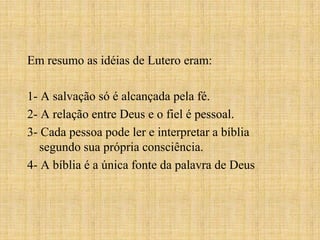 Em resumo as idéias de Lutero eram:

1- A salvação só é alcançada pela fé.
2- A relação entre Deus e o fiel é pessoal.
3- Cada pessoa pode ler e interpretar a bíblia
   segundo sua própria consciência.
4- A bíblia é a única fonte da palavra de Deus
 