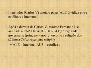 – Imperador (Carlos V) apóia o papa (ALE dividida entre
  católicos e luteranos).

– Após a derrota de Carlos V, assume Fernando I. é
  assinada a PAZ DE AUGSBURGO (1555): cada
  governante (príncipe – nobre) escolhe a religião dos
  súditos.(Cujus regis ejus religio)
   ALE – luterana; AUS – católica .
 