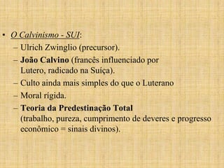 • O Calvinismo - SUI:
  – Ulrich Zwinglio (precursor).
  – João Calvino (francês influenciado por
    Lutero, radicado na Suíça).
  – Culto ainda mais simples do que o Luterano
  – Moral rígida.
  – Teoria da Predestinação Total
    (trabalho, pureza, cumprimento de deveres e progresso
    econômico = sinais divinos).
 
