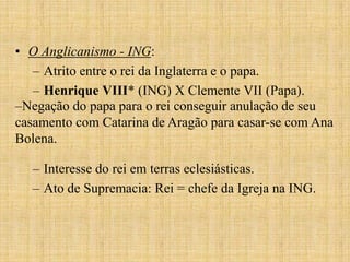• O Anglicanismo - ING:
   – Atrito entre o rei da Inglaterra e o papa.
   – Henrique VIII* (ING) X Clemente VII (Papa).
–Negação do papa para o rei conseguir anulação de seu
casamento com Catarina de Aragão para casar-se com Ana
Bolena.

  – Interesse do rei em terras eclesiásticas.
  – Ato de Supremacia: Rei = chefe da Igreja na ING.
 
