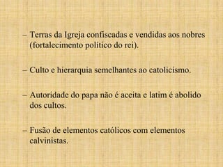 – Terras da Igreja confiscadas e vendidas aos nobres
  (fortalecimento político do rei).

– Culto e hierarquia semelhantes ao catolicismo.

– Autoridade do papa não é aceita e latim é abolido
  dos cultos.

– Fusão de elementos católicos com elementos
  calvinistas.
 
