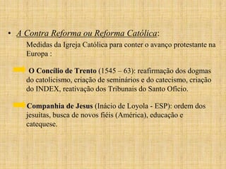 • A Contra Reforma ou Reforma Católica:
    Medidas da Igreja Católica para conter o avanço protestante na
    Europa :

     O Concílio de Trento (1545 – 63): reafirmação dos dogmas
    do catolicismo, criação de seminários e do catecismo, criação
    do INDEX, reativação dos Tribunais do Santo Ofício.

    Companhia de Jesus (Inácio de Loyola - ESP): ordem dos
    jesuítas, busca de novos fiéis (América), educação e
    catequese.
 