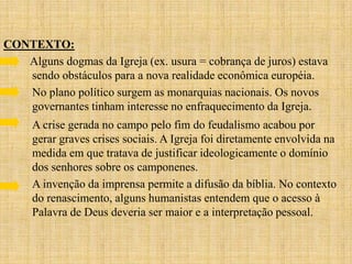 CONTEXTO:
   Alguns dogmas da Igreja (ex. usura = cobrança de juros) estava
   sendo obstáculos para a nova realidade econômica européia.
   No plano político surgem as monarquias nacionais. Os novos
   governantes tinham interesse no enfraquecimento da Igreja.
     A crise gerada no campo pelo fim do feudalismo acabou por
     gerar graves crises sociais. A Igreja foi diretamente envolvida na
     medida em que tratava de justificar ideologicamente o domínio
     dos senhores sobre os camponenes.
     A invenção da imprensa permite a difusão da bíblia. No contexto
     do renascimento, alguns humanistas entendem que o acesso à
     Palavra de Deus deveria ser maior e a interpretação pessoal.
 