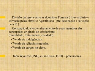 Divisão da Igreja entre as doutrinas Tomista ( livre arbítrio e
salvação pelas obras) e Agostiniana ( pré-destinação e salvação
pela fé.)
   Corrupção do clero e afastamento de seus membros das
concepções originais do cristianismo
(humildade, fraternidade, caridade).
 Venda de indulgências.
 Venda de relíquias sagradas.
 Venda de cargos no clero.

   John Wycliffe (ING) e Jan Huss (TCH) – precursores.
 