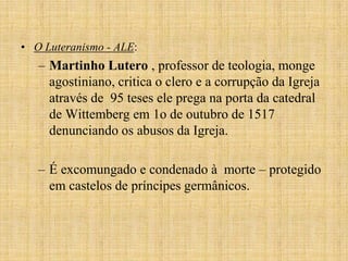 • O Luteranismo - ALE:
   – Martinho Lutero , professor de teologia, monge
     agostiniano, critica o clero e a corrupção da Igreja
     através de 95 teses ele prega na porta da catedral
     de Wittemberg em 1o de outubro de 1517
     denunciando os abusos da Igreja.

   – É excomungado e condenado à morte – protegido
     em castelos de príncipes germânicos.
 