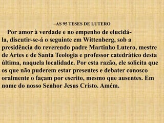 –AS 95 TESES DE LUTERO
  Por amor à verdade e no empenho de elucidá-
la, discutir-se-á o seguinte em Wittenberg, sob a
presidência do reverendo padre Martinho Lutero, mestre
de Artes e de Santa Teologia e professor catedrático desta
última, naquela localidade. Por esta razão, ele solicita que
os que não puderem estar presentes e debater conosco
oralmente o façam por escrito, mesmo que ausentes. Em
nome do nosso Senhor Jesus Cristo. Amém.
 