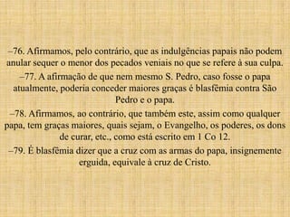 –76. Afirmamos, pelo contrário, que as indulgências papais não podem
anular sequer o menor dos pecados veniais no que se refere à sua culpa.
    –77. A afirmação de que nem mesmo S. Pedro, caso fosse o papa
  atualmente, poderia conceder maiores graças é blasfêmia contra São
                               Pedro e o papa.
 –78. Afirmamos, ao contrário, que também este, assim como qualquer
papa, tem graças maiores, quais sejam, o Evangelho, os poderes, os dons
               de curar, etc., como está escrito em 1 Co 12.
 –79. É blasfêmia dizer que a cruz com as armas do papa, insignemente
                    erguida, equivale à cruz de Cristo.
 