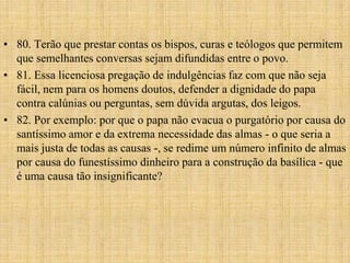 • 80. Terão que prestar contas os bispos, curas e teólogos que permitem
  que semelhantes conversas sejam difundidas entre o povo.
• 81. Essa licenciosa pregação de indulgências faz com que não seja
  fácil, nem para os homens doutos, defender a dignidade do papa
  contra calúnias ou perguntas, sem dúvida argutas, dos leigos.
• 82. Por exemplo: por que o papa não evacua o purgatório por causa do
  santíssimo amor e da extrema necessidade das almas - o que seria a
  mais justa de todas as causas -, se redime um número infinito de almas
  por causa do funestíssimo dinheiro para a construção da basílica - que
  é uma causa tão insignificante?
 