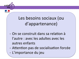 Les	besoins	sociaux	(ou	
d’appartenance)	
	
-  On	se	construit	dans	sa	rela0on	à	
l’autre	:	avec	les	adultes	avec	les	
autres	enfants	
-  A^en0on	pas	de	socialisa0on	forcée	
-  L’importance	du	jeu	
 