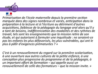 PrimarisaIon	de	l’école	maternelle	depuis	la	première	secIon	
marquée	dans	des	signes	nombreux	et	variés,	anIcipaIon	dans	la	
préparaIon	à	la	lecture	et	à	l’écriture	au	détriment	d’autres	
acquisiIons,	faiblesse	de	la	pédagogie	du	langage	oral	alors	qu’il	y	
a	tant	de	besoins,	indiﬀérenciaIon	des	modalités	et	des	rythmes	de	
travail,	tels	sont	les	enseignements	que	la	mission	reIre	de	son	
étude,	et	qui	autorisent	à	formuler	une	inquiétude	:	ne	seraient-ce	
pas	les	enfants	les	plus	défavorisés,	les	plus	vulnérables,	qui	ont	le	
plus	à	pâIr	d’exigences	prématurées	?	»		
	
C’est	à	un	renouvellement	du	regard	sur	la	première	scolarisaIon,	
à	une	ouverture	aux	autres	cultures	de	la	peIte	enfance,	à	une	
concepIon	plus	progressive	du	programme	et	de	la	pédagogie,	à	
un	important	eﬀort	de	formaIon	–	qui	appelle	aussi	un	
renouvellement	de	celle	des	formateurs	–	que	la	mission	invite.	»		
	
 