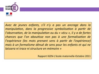 Avec	 de	 jeunes	 enfants,	 s’il	 n’y	 a	 pas	 un	 ancrage	 dans	 la	
manipulaIon,	 dans	 la	 progressive	 symbolisaIon	 à	 parIr	 de	
l’observaIon,	de	la	manipulaIon	ou	du	«	vécu	»,	il	y	a	de	fortes	
chances	 que	 l’on	 abouIsse	 non	 pas	 à	 une	 formalisaIon	 de	
l’expérience	 (les	 mots	 prenant	 sens	 à	 parIr	 de	 l’expérience)	
mais	à	un	formalisme	dénué́	de	sens	pour	les	enfants	et	qui	ne	
laissera	ni	trace	ni	structure	en	mémoire	»	
	
Rapport	IGEN-L’école	maternelle-Octobre	2011	
 