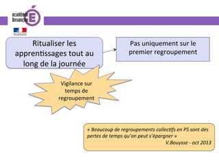 Ritualiser	les	
appren0ssages	tout	au	
long	de	la	journée	
Vigilance	sur	
temps	de	
regroupement	
Pas	uniquement	sur	le	
premier	regroupement	
«	Beaucoup	de	regroupements	collecIfs	en	PS	sont	des	
pertes	de	temps	qu’on	peut	s’épargner	»		
V.Bouysse	-	oct	2013		
 