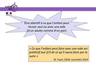 «	Ce	que	l’enfant	peut	faire	avec	une	aide	est	
prédicIf	aux	2/3	de	ce	qu’il	saura	faire	par	la	
suite	»	
M.	Fayol,	ESEN,	novembre	2014	
Être	a^en0f	à	ce	que	l’enfant	peut	
réussir	seul	ou	avec	une	aide		
(d’un	adulte	comme	d’un	pair)		
 
