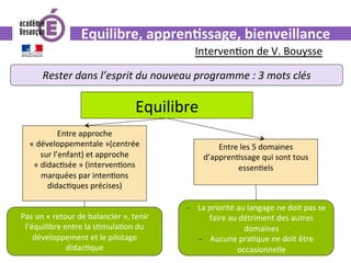Equilibre,	appren.ssage,	bienveillance	
Rester	dans	l’esprit	du	nouveau	programme	:	3	mots	clés	
Interven0on	de	V.	Bouysse	
Equilibre	
Entre	approche	
«	développementale	»(centrée	
sur	l’enfant)	et	approche	
«	didac0sée	»	(interven0ons	
marquées	par	inten0ons	
didac0ques	précises)	
Entre	les	5	domaines	
d’appren0ssage	qui	sont	tous	
essen0els	
Pas	un	«	retour	de	balancier	»,	tenir	
l’équilibre	entre	la	s0mula0on	du	
développement	et	le	pilotage	
didac0que	
-  La	priorité	au	langage	ne	doit	pas	se	
faire	au	détriment	des	autres	
domaines	
-  Aucune	pra0que	ne	doit	être	
occasionnelle		
 