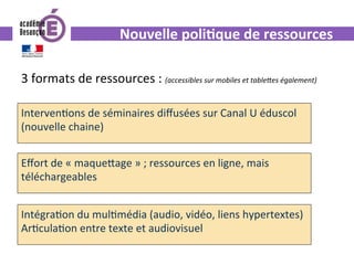 Nouvelle	poli.que	de	ressources	
3	formats	de	ressources	:	(accessibles	sur	mobiles	et	tableGes	également)			
Interven0ons	de	séminaires	diﬀusées	sur	Canal	U	éduscol	
(nouvelle	chaine)	
Eﬀort	de	«	maque^age	»	;	ressources	en	ligne,	mais	
téléchargeables	
Intégra0on	du	mul0média	(audio,	vidéo,	liens	hypertextes)	
Ar0cula0on	entre	texte	et	audiovisuel	
	
 