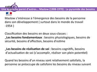 Maslow	s’intéresse	à	l’émergence	des	besoins	de	la	personne	
dans	son	développement	(	surtout	dans	le	monde	du	travail	
-1954	)	
	
Classiﬁca0on	des	besoins	en	deux	sous-classes	:	
- Les	besoins	fondamentaux	:	besoins	physiologiques,	besoins	de	
sécurité,	besoins	d’aﬀec0on,	besoins	d’es0me	
	
- Les	besoins	de	réalisa.on	de	soi	:	besoins	cogni0fs,	besoins	
	d’actualisa0on	de	soi	(s’accomplir,	réaliser	son	plein	poten0el)	
	
Quand	les	besoins	d’un	niveau	sont	rela0vement	sa0sfaits,	la	
personne	se	préoccupe	de	sa0sfaire	les	besoins	du	niveau	suivant	
Une	approche	parmi	d’autres...	Maslow	(1908-1970)	:	La	pyramide	des	besoins	
 