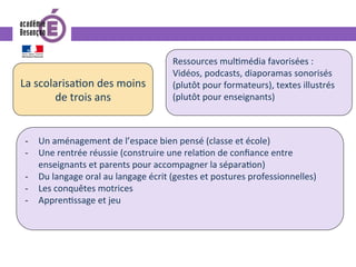 La	scolarisa0on	des	moins	
de	trois	ans	
-  Un	aménagement	de	l’espace	bien	pensé	(classe	et	école)	
-  Une	rentrée	réussie	(construire	une	rela0on	de	conﬁance	entre	
enseignants	et	parents	pour	accompagner	la	sépara0on)	
-  Du	langage	oral	au	langage	écrit	(gestes	et	postures	professionnelles)	
-  Les	conquêtes	motrices	
-  Appren0ssage	et	jeu	
Ressources	mul0média	favorisées	:		
Vidéos,	podcasts,	diaporamas	sonorisés	
(plutôt	pour	formateurs),	textes	illustrés	
(plutôt	pour	enseignants)	
 