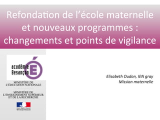 www.ac-dijon.fr	
Refonda0on	de	l’école	maternelle	
et	nouveaux	programmes	:		
changements	et	points	de	vigilance	
Elisabeth	Oudon,	IEN	gray	
Mission	maternelle	
	
 