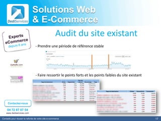 Solutions Web
                              & E-Commerce
                                   Audit du site existant
                                 - Prendre une période de référence stable




                                 - Faire ressortir le points forts et les points faibles du site existant




     Contactez-nous

    04 72 87 07 54
    www.dediservices.com

Conseils pour réussir la refonte de votre site e-commerce                                                   17
 