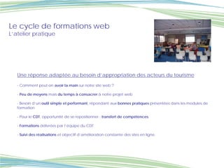 Le cycle de formations web
L’atelier pratique




   Une réponse adaptée au besoin d’appropriation des acteurs du tourisme

   - Comment peut-on avoir la main sur notre site web ?

   - Peu de moyens mais du temps à consacrer à notre projet web

   - Besoin d’un outil simple et performant, répondant aux bonnes pratiques présentées dans les modules de
   formation

   - Pour le CDT, opportunité de se repositionner : transfert de compétences

   - Formations délivrées par l’équipe du CDT

   - Suivi des réalisations et objectif d’amélioration constante des sites en ligne.
 
