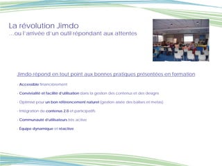 La révolution Jimdo
…ou l’arrivée d’un outil répondant aux attentes




   Jimdo répond en tout point aux bonnes pratiques présentées en formation

   - Accessible financièrement

   - Convivialité et facilité d’utilisation dans la gestion des contenus et des designs

   - Optimisé pour un bon référencement naturel (gestion aisée des balises et metas)

   - Intégration de contenus 2.0 et participatifs

   - Communauté d’utilisateurs très active

   - Équipe dynamique et réactive
 