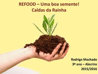 REFOOD – Uma boa semente!
Caldas da Rainha
Rodrigo Machado
3º ano – Alecrins
2015/2016
 