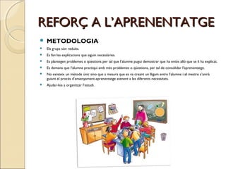 REFORÇ A L’APRENENTATGE


METODOLOGIA



Els grups són reduïts.



Es fan les explicacions que siguin necessàries.



Es plantegen problemes o qüestions per tal que l’alumne pugui demostrar que ha entès allò que se li ha explicat.



Es demana que l’alumne practiqui amb més problemes o qüestions, per tal de consolidar l’aprenentatge.



No existeix un mètode únic sino que a mesura que es va creant un lligam entre l’alumne i el mestre s’anirà
guiant el procés d’ensenyament-aprenentatge atenent a les diferents necessitats.



Ajudar-los a organitzar l’estudi.

 