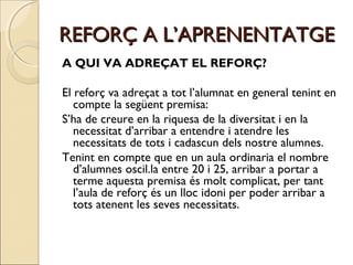 REFORÇ A L’APRENENTATGE
A QUI VA ADREÇAT EL REFORÇ?
El reforç va adreçat a tot l’alumnat en general tenint en
compte la següent premisa:
S’ha de creure en la riquesa de la diversitat i en la
necessitat d’arribar a entendre i atendre les
necessitats de tots i cadascun dels nostre alumnes.
Tenint en compte que en un aula ordinaria el nombre
d’alumnes oscil.la entre 20 i 25, arribar a portar a
terme aquesta premisa és molt complicat, per tant
l’aula de reforç és un lloc idoni per poder arribar a
tots atenent les seves necessitats.

 