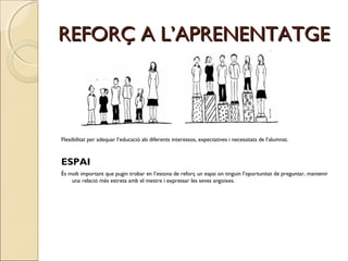 REFORÇ A L’APRENENTATGE

Flexibilitat per adequar l’educació als diferents interessos, expectatives i necessitats de l’alumnat.

ESPAI
És molt important que pugin trobar en l’estona de reforç un espai on tinguin l’oportunitat de preguntar, mantenir
una relació més estreta amb el mestre i expressar les seves angoixes.

 