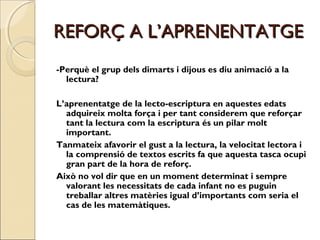 REFORÇ A L’APRENENTATGE
-Perquè el grup dels dimarts i dijous es diu animació a la
lectura?
L’aprenentatge de la lecto-escriptura en aquestes edats
adquireix molta força i per tant considerem que reforçar
tant la lectura com la escriptura és un pilar molt
important.
Tanmateix afavorir el gust a la lectura, la velocitat lectora i
la comprensió de textos escrits fa que aquesta tasca ocupi
gran part de la hora de reforç.
Això no vol dir que en un moment determinat i sempre
valorant les necessitats de cada infant no es puguin
treballar altres matèries igual d’importants com seria el
cas de les matemàtiques.

 