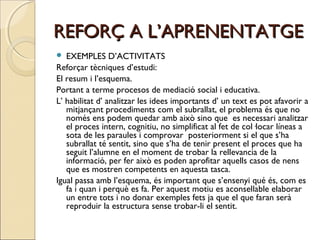 REFORÇ A L’APRENENTATGE
EXEMPLES D’ACTIVITATS
Reforçar tècniques d’estudi:
El resum i l’esquema.
Portant a terme procesos de mediació social i educativa.
L’ habilitat d’ analitzar les idees importants d’ un text es pot afavorir a
mitjançant procediments com el subrallat, el problema és que no
només ens podem quedar amb això sino que es necessari analitzar
el proces intern, cognitiu, no simplificat al fet de col·locar líneas a
sota de les paraules i comprovar posteriorment si el que s’ha
subrallat té sentit, sino que s’ha de tenir present el proces que ha
seguit l’alumne en el moment de trobar la rellevancia de la
informació, per fer això es poden aprofitar aquells casos de nens
que es mostren competents en aquesta tasca.
Igual passa amb l’esquema, és important que s’ensenyi qué és, com es
fa i quan i perquè es fa. Per aquest motiu es aconsellable elaborar
un entre tots i no donar exemples fets ja que el que faran serà
reproduir la estructura sense trobar-li el sentit.


 