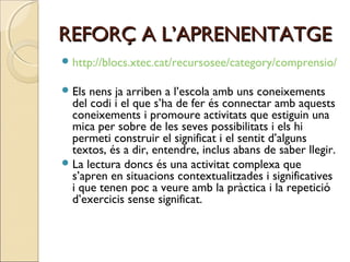 REFORÇ A L’APRENENTATGE
 http://blocs.xtec.cat/recursosee/category/comprensio/
 Els

nens ja arriben a l’escola amb uns coneixements
del codi i el que s’ha de fer és connectar amb aquests
coneixements i promoure activitats que estiguin una
mica per sobre de les seves possibilitats i els hi
permeti construir el significat i el sentit d’alguns
textos, és a dir, entendre, inclus abans de saber llegir.
 La lectura doncs és una activitat complexa que
s’apren en situacions contextualitzades i significatives
i que tenen poc a veure amb la pràctica i la repetició
d’exercicis sense significat.

 