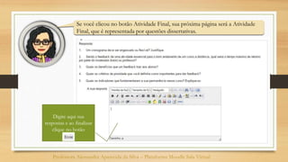 Se você clicou no botão Atividade Final, sua próxima página será a Atividade
Final, que é representada por questões dissertativas.
Professora Alessandra Aparecida da Silva – Plataforma Moodle Sala Virtual
Digite aqui sua
respostas e ao finalizar
clique no botão
 