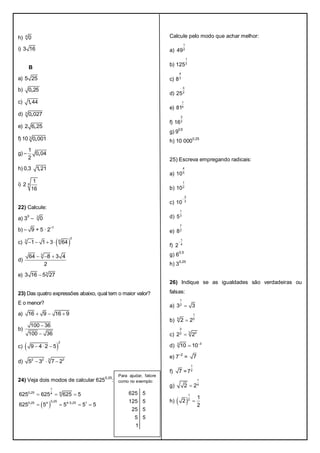 h) 4
0
i) 3 16
B
a) 5 25
b) ,0 25
c) ,1 44
d) ,3
0 027
e) ,2 6 25
f) 10 ,3
0 001
g) – ,
1
0 04
2
h) 0,3 ,1 21
i) 4
1
2
16
22) Calcule:
a) 3
0
– 3
0
b) – 9 + 5 · 2
–1
c)  
0
3 6
1 1 3 64   
d)
3
64 8 3 4
2
  
e) 3
3 16 5 27
23) Das quatro expressões abaixo, qual tem o maior valor?
E o menor?
a) 16 9 16 9  
b)
100 36
100 36


c)  
2
9 4 2 5  
d) 32 2 3
5 3 7 2  
24) Veja dois modos de calcular 625
0,25
:
 
,
,, ,
1
0 25 44
0 250 25 4 4 0 25 1
625 625 625 5
625 5 5 5 5
  
   
Calcule pelo modo que achar melhor:
a)
1
2
49
b)
1
3
125
c)
4
3
8
d)
3
2
25
e)
1
4
81
f)
3
2
16
g) 9
0,5
h) 10 000
0,25
25) Escreva empregando radicais:
a)
4
5
10
b)
1
2
10
c)
2
3
10

d)
1
3
5
e)
7
2
8
f)
1
4
2

g) 60,5
h) 3
0,25
26) Indique se as igualdades são verdadeiras ou
falsas:
a)
1
2
3 3
b)
1
5 5
2 2
c)
3
3 22
2 2
d) 33
10 10

e) 7
–2
= 7
f) 7 =
1
2
7
g)
1
4
2 2
h)  
1
2 1
2
2

Para ajudar, fatore
como no exemplo:
625 5
125 5
25 5
5 5
1
 