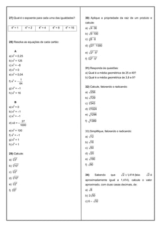 27) Qual é o expoente para cada uma das igualdades?
4
x
= 1 4
x
= 2 4
x
= 4 4
x
= 8 4
x
= 16
28) Resolva as equações de cada cartão:
A
a) x2
= 0,25
b) x3
= 125
c) x3
= –8
d) x3
= 0
e) x2
= 0,04
f) x
3
=
1
64

g) x
4
= –1
h) x
4
= 16
B
a) x
2
= 0
b) x
2
= –1
c) x3
= –1
d) x3 = –
27
1000
e) x2
= 100
f) x
2
= –1
g) x
5
= 1
h) x6
= 1
29) Calcule:
a) 2 8
3
b) 3 3
10
c) 2 4
2
d) 2 6
10
e) 3 9
2
f) 4 8
5
30) Aplique a propriedade da raiz de um produto e
calcule:
a) 4 36
b) 9 100
c) 3 8 8
d) 3 27 1000
e) 2 2
2 5
f) 4 8 4
2 5
31) Responda às questões:
a) Qual é a média geométrica de 25 e 49?
b) Qual é a média geométrica de 3,8 e 9?
32) Calcule, fatorando o radicando:
a) 256
b) 729
c) 3
343
d) 5
1024
e) 1296
f) 1089
33) Simplifique, fatorando o radicando:
a) 12
b) 18
c) 50
d) 20
e) 180
f) 90
34) Sabendo que ,2 1 414 (leia: 2 é
aproximadamente igual a 1,414), calcule o valor
aproximado, com duas casas decimais, de:
a) 8
b) 2 50
c) 6 – 32
 