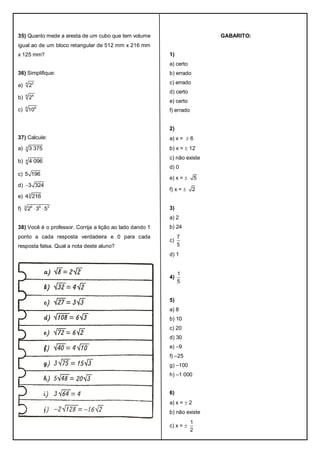 35) Quanto mede a aresta de um cubo que tem volume
igual ao de um bloco retangular de 512 mm x 216 mm
x 125 mm?
36) Simplifique:
a) 4 2
2
b) 6 4
2
c) 9 6
10
37) Calcule:
a) 3 3 375
b) 4 4 096
c) 5 196
d) 3 324
e) 3
4 216
f) 3 6 6 3
2 3 5 
38) Você é o professor. Corrija a lição ao lado dando 1
ponto a cada resposta verdadeira e 0 para cada
resposta falsa. Qual a nota deste aluno?
GABARITO:
1)
a) certo
b) errado
c) errado
d) certo
e) certo
f) errado
2)
a) x =  6
b) x =  12
c) não existe
d) 0
e) x =  5
f) x =  2
3)
a) 2
b) 24
c)
7
5
d) 1
4)
1
5
5)
a) 8
b) 10
c) 20
d) 30
e) –9
f) –25
g) –100
h) –1 000
6)
a) x =  2
b) não existe
c) x = 
1
2
 