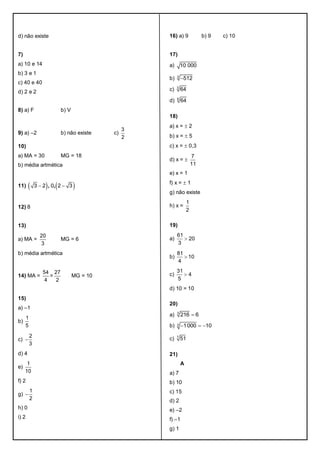 d) não existe
7)
a) 10 e 14
b) 3 e 1
c) 40 e 40
d) 2 e 2
8) a) F b) V
9) a) –2 b) não existe c)
3
2
10)
a) MA = 30 MG = 18
b) média artmética
11)    , ,3 2 0 2 3 
12) 8
13)
a) MA =
20
3
MG = 6
b) média artmética
14) MA =
54
4
=
27
2
MG = 10
15)
a) –1
b)
1
5
c)
2
3

d) 4
e)
1
10
f) 2
g)
1
2

h) 0
i) 2
16) a) 9 b) 9 c) 10
17)
a) 10 000
b) 3
512
c) 3
64
d) 6
64
18)
a) x =  2
b) x =  5
c) x =  0,3
d) x = 
7
11
e) x = 1
f) x =  1
g) não existe
h) x =
1
2
19)
a)
61
20
3

b)
81
10
4

c)
31
4
5

d) 10 = 10
20)
a) 3
216 6
b) 3 1000 10  
c) 7
51
21)
A
a) 7
b) 10
c) 15
d) 2
e) –2
f) –1
g) 1
 