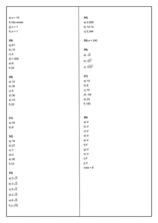e) x = 10
f) não existe
g) x = 1
h) x = 1
29)
a) 81
b) 10
c) 4
d) 1 000
e) 8
f) 25
30)
a) 12
b) 30
c) 4
d) 30
e) 10
f) 20
31)
a) 35
b) 6
32)
a) 16
b) 27
c) 7
d) 4
e) 36
f) 33
33)
a) 2 3
b) 3 2
c) 5 2
d) 2 5
e) 6 5
f) 3 10
34)
a) 2,828
b) 14,14
c) 0,344
35) a = 240
36)
a) 2
b) 3 2
2
c) 3 2
10
37)
a) 15
b) 8
c) 70
d) –54
e) 24
f) 180
38)
a) V
b) V
c) V
d) V
e) V
f) F
g) V
h) V
i) F
j) V
nota = 8
 