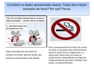 Considere os dados apresentados abaixo. Todos eles trazem exemplos de texto? Por quê? Pense. Todo enunciado que transmite um sentido é um texto. Seja ele verbal, não verbal ou misto (verbal e não-verbal). Para a compreensão de um texto não- verbal ou misto, é necessário ativar conhecimentos prévios e relacioná-los a imagem e/ou  ao texto verbal. Neste texto, foi usado um conhecimento  compartilhado: o símbolo do Código de trânsito que indica “proibido” para passar o sentido pretendido. 