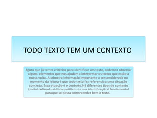 TODO TEXTO TEM UM CONTEXTO   Agora que já temos critérios para identificar um texto, podemos observar alguns  elementos que nos ajudam a interpretar os textos que estão a nossa volta. A primeira informação importante a ser considerada no momento da leitura é que todo texto faz referencia a uma situação concreta. Essa situação é o contexto.Há diferentes tipos de contexto (social cultural, estético, político…) e sua identificação é fundamental para que se possa compreender bem o texto.   