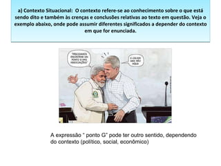 a) Contexto Situacional:  O contexto refere-se ao conhecimento sobre o que está sendo dito e também às crenças e conclusões relativas ao texto em questão. Veja o exemplo abaixo, onde pode assumir diferentes significados a depender do contexto em que for enunciada.   A expressão “ ponto G” pode ter outro sentido, dependendo do contexto (político, social, econômico)  