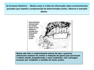 b) Contexto Histórico :     Muitas vezes é a falta de informação sobre acontecimentos passados que impede a compreensão de determinados textos. Observe o exemplo abaixo.            Quem não tem o conhecimento prévio de que o governo americano sempre foi contra a redução de gases que provocam o efeito estufa, prejudicando o meio ambiente, não consegue acessar por completo o sentido do texto acima. 