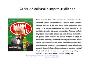 Contexto cultural e Intertextualidade Disponível em  http://www.fortunecity.com/campus/study/42/sosia.gif   Acesso em 28 abr. de 2007. Neste anúncio, dois textos se cruzam e se relacionam: 1. a foto mais famosa e irreverente do cientista Albert Einstein, fórmulas escritas a giz num fundo verde que simula uma lousa; 2. o garoto-propaganda em pose idêntica à do cientista, fórmulas ao fundo simulando a fórmula perfeita do produto anunciado, paródia de uma fórmula matemática em que se usam palavras em vez de números e letras. O anunciante pretende, com essa vinculação, induzir à leitura de que seu produto é o que tem a fórmula mais avançadas entre todos os similares. A compreensão desse significado somente é possível se o leitor conhecer o contexto cultural (histórico), isto é o intertexto (ou seja, o texto que inspirou a produção do outro).  (TERRA, Ernani. 2001 p. 53) 