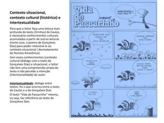 Contexto situacional, contexto cultural (histórico) e Intertextualidade Para que o leitor faça uma leitura mais profunda do texto (tirinhas) de Caulos, é necessário conhecimentos culturais acumulados a partir de outras leituras (neste caso, o poema de Gonçalves Dias) para poder relacioná-lo ao contexto situacional ( desmatamento da floresta Amazônica). Sem esses conhecimentos (contexto cultural (diálogo com o texto de Gonçalves Dias) e situacional, o leitor não tem uma compreensão ampla do texto e não percebe a intenção (intencionalidade) do autor. Intertextualidade : diálogo entre textos; foi o que ocorreu entre o texto de Caulos e o de Gonçalves Dias. O texto “Vida de Passarinho” retoma, ou seja, faz referência ao texto de Gonçalves Dais. 