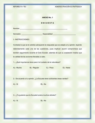REFORESTA-TEC

ADMINISTRACIÓN ESTRÁTEGICA

ANEXO No. 1
ENCUESTA
Nombre __________________________________________________
Semestre ______________________ Especialidad ________________________
I.- INSTRUCCIONES
Contesta lo que se te solicita subrayando la respuesta que se adapte a tu opinión, leyendo
detenidamente cada una de las cuestiones, pues implican asumir compromisos que
tendrán seguimiento durante el Ciclo Escolar, además de que su aceptación implica que
la calidad de las acciones llevadas a cabo.
1.- ¿Qué importancia tiene para ti el cuidado de la naturaleza?
A).- Mucha

B).- Regular

C).- Poca

D).- Nada

2.- De acuerdo a tu opinión, ¿La Escuela tiene suficientes áreas verdes?
A).- Si

B).- No

3.- ¿Te gustaría que la Escuela tuviera muchos árboles?
A).- Si

B).- No

 