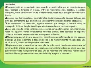Desarrollo:
Primeramente se recolectarán cada uno de los materiales que se necesitarán para
poder realizar la limpieza en el área, entre los materiales están, escobas, recogedor,
manguera, entre otros con el fin de primeramente poder dejar el lugar en condiciones
limpias.
Una vez que logremos tener los materiales, iniciaremos con la limpieza del área con
el fin que al momento que plantemos e se encuentre en las condiciones adecuadas.
Las actividades se repartirán, algunos tendrán que recoger la basura, otros se
encargarán de llevar las plantas al lugar mientras que la otra parte de regarlas.
Una vez estando en las condiciones necesarias para poder plantar comenzaremos a
hacer los agujeros donde colocaremos nuestras plantas, esta actividad se repartirá
colaborativamente ya que todos nos encargaremos de esto.
Al momento que el área se encuentre completamente reforestada, se nos asignará
al equipo un día a la semana o dos para que se le de mantenimiento y riego a cada una
de las plantas, con el fin de que no se marchiten.
Según como sea la necesidad de cada planta se le estará dando mantenimiento, así
como también al área para que no se repita nuevamente la historia de dicho lugar que
quedó en el olvido y así generar en cada uno de nosotros una conciencia hacia nuestro
medio ambiente generando una responsabilidad y apego a la naturaleza.
 