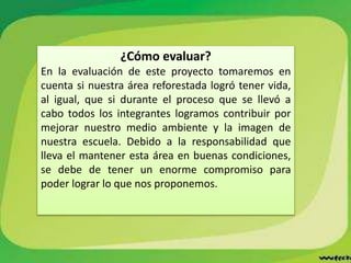 ¿Cómo evaluar?
En la evaluación de este proyecto tomaremos en
cuenta si nuestra área reforestada logró tener vida,
al igual, que si durante el proceso que se llevó a
cabo todos los integrantes logramos contribuir por
mejorar nuestro medio ambiente y la imagen de
nuestra escuela. Debido a la responsabilidad que
lleva el mantener esta área en buenas condiciones,
se debe de tener un enorme compromiso para
poder lograr lo que nos proponemos.
 