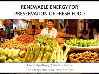 RENEWABLE ENERGY FOR
PRESERVATION OF FRESH FOOD

Anand Upadhyay, Associate Fellow
The Energy and Resources Institute

 